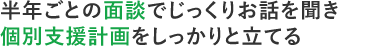 半年ごとの面談でじっくりお話を聞き個別支援計画をしっかりと立てる