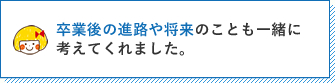 卒業後の進路や将来のことも一緒に考えてくれました。